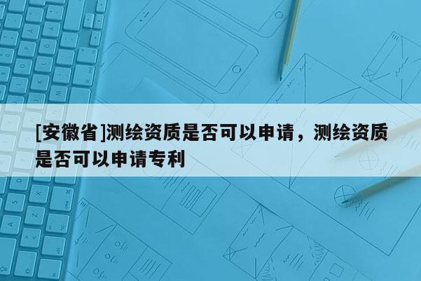 [安徽省]測(cè)繪資質(zhì)是否可以申請(qǐng)，測(cè)繪資質(zhì)是否可以申請(qǐng)專利