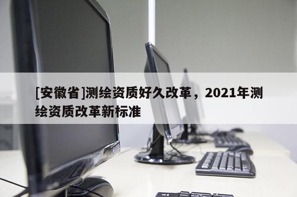 [安徽省]測繪資質好久改革，2021年測繪資質改革新標準