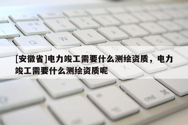 [安徽省]電力竣工需要什么測(cè)繪資質(zhì)，電力竣工需要什么測(cè)繪資質(zhì)呢