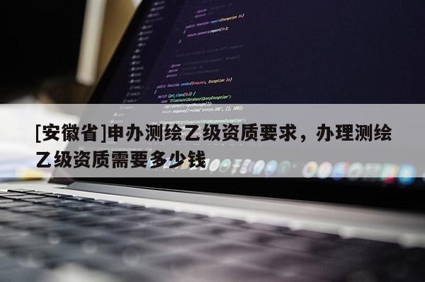 [安徽省]申辦測繪乙級資質要求，辦理測繪乙級資質需要多少錢