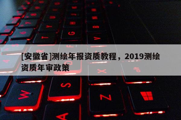 [安徽省]測繪年報資質教程，2019測繪資質年審政策