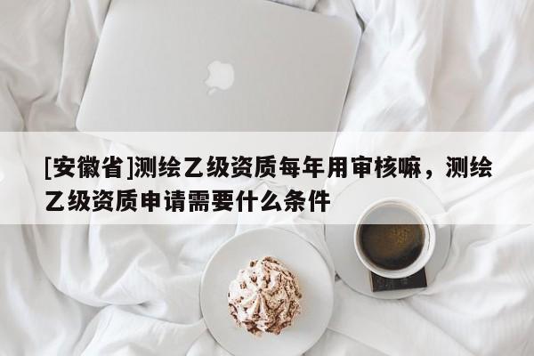 [安徽省]測繪乙級資質每年用審核嘛，測繪乙級資質申請需要什么條件