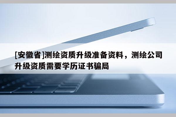 [安徽省]測(cè)繪資質(zhì)升級(jí)準(zhǔn)備資料，測(cè)繪公司升級(jí)資質(zhì)需要學(xué)歷證書騙局