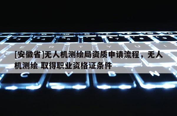 [安徽省]無人機測繪局資質申請流程，無人機測繪 取得職業資格證條件