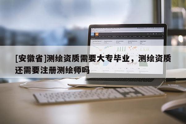 [安徽省]測繪資質需要大專畢業，測繪資質還需要注冊測繪師嗎