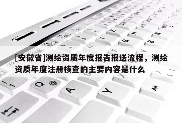 [安徽省]測繪資質(zhì)年度報告報送流程，測繪資質(zhì)年度注冊核查的主要內(nèi)容是什么