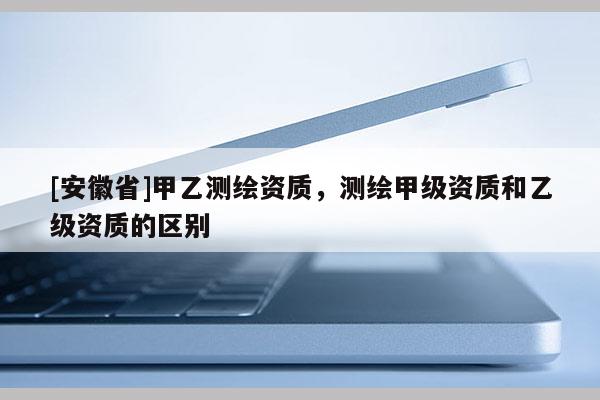 [安徽省]甲乙測繪資質，測繪甲級資質和乙級資質的區別