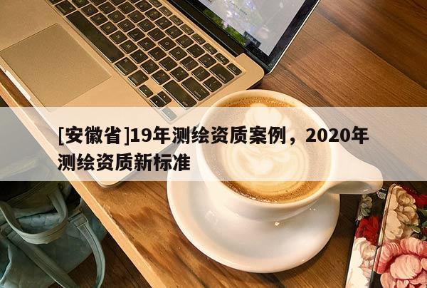 [安徽省]19年測(cè)繪資質(zhì)案例，2020年測(cè)繪資質(zhì)新標(biāo)準(zhǔn)