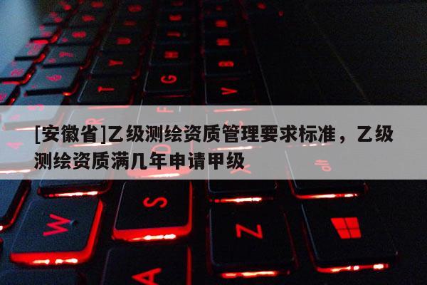 [安徽省]乙級測繪資質管理要求標準，乙級測繪資質滿幾年申請甲級