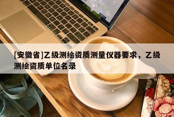 [安徽省]乙級測繪資質測量儀器要求，乙級測繪資質單位名錄