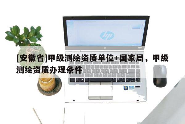 [安徽省]甲級測繪資質單位+國家局，甲級測繪資質辦理條件