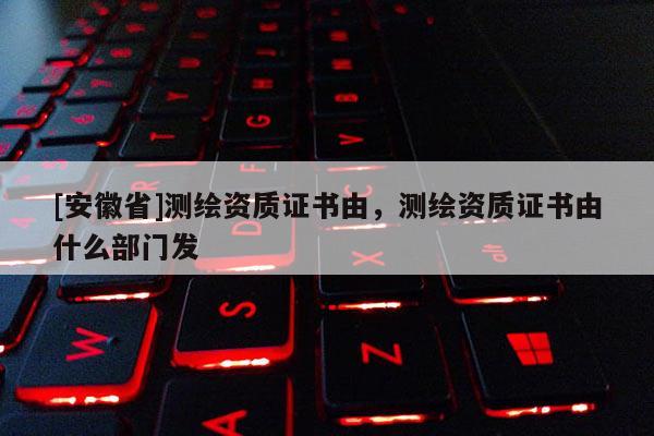 [安徽省]測(cè)繪資質(zhì)證書由，測(cè)繪資質(zhì)證書由什么部門發(fā)