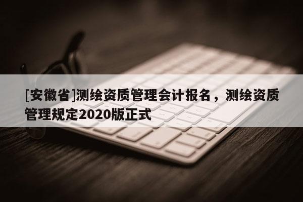 [安徽省]測繪資質(zhì)管理會計報名，測繪資質(zhì)管理規(guī)定2020版正式