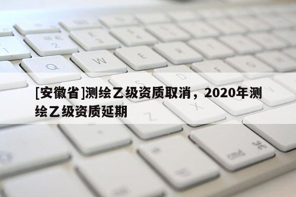 [安徽省]測繪乙級(jí)資質(zhì)取消，2020年測繪乙級(jí)資質(zhì)延期
