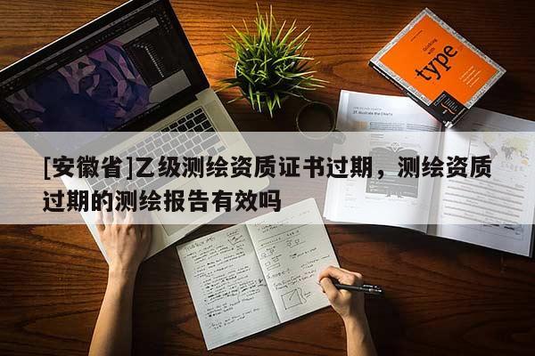 [安徽省]乙級測繪資質(zhì)證書過期，測繪資質(zhì)過期的測繪報告有效嗎