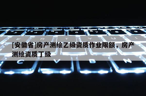 [安徽省]房產測繪乙級資質作業限額，房產測繪資質丁級