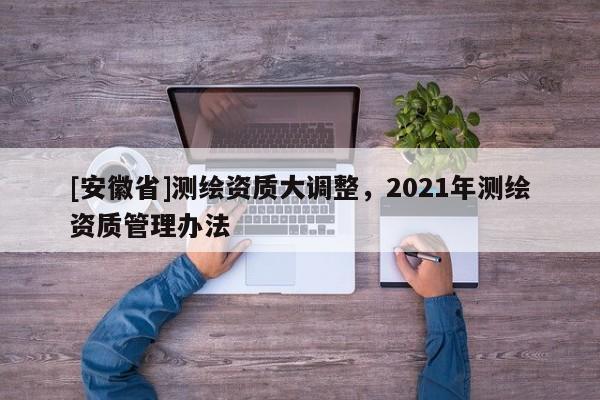 [安徽省]測繪資質大調整，2021年測繪資質管理辦法