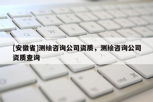 [安徽省]測繪咨詢公司資質，測繪咨詢公司資質查詢