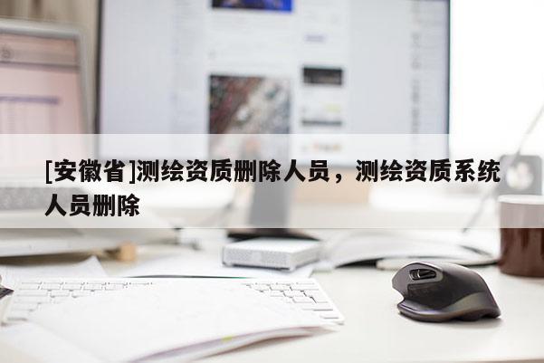 [安徽省]測(cè)繪資質(zhì)刪除人員，測(cè)繪資質(zhì)系統(tǒng)人員刪除