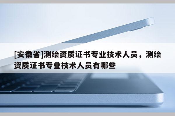 [安徽省]測繪資質證書專業技術人員，測繪資質證書專業技術人員有哪些