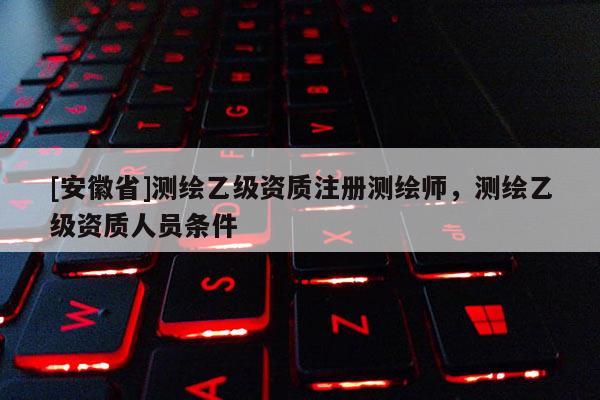 [安徽省]測繪乙級資質注冊測繪師，測繪乙級資質人員條件