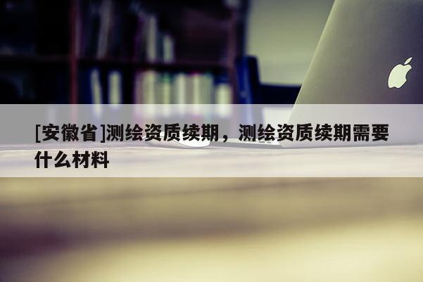[安徽省]測繪資質續期，測繪資質續期需要什么材料