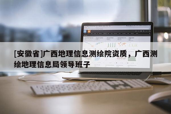 [安徽省]廣西地理信息測(cè)繪院資質(zhì)，廣西測(cè)繪地理信息局領(lǐng)導(dǎo)班子