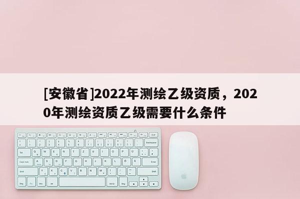 [安徽省]2022年測繪乙級資質(zhì)，2020年測繪資質(zhì)乙級需要什么條件