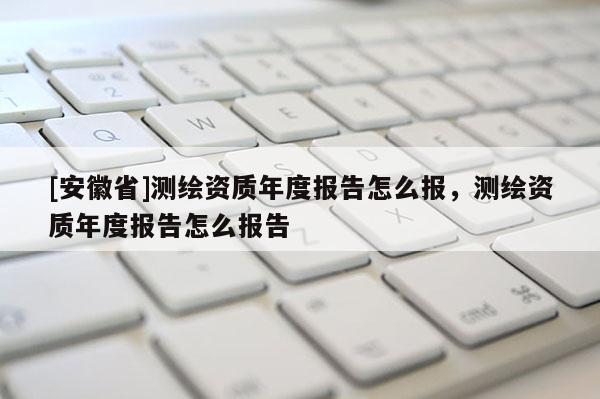 [安徽省]測繪資質(zhì)年度報告怎么報，測繪資質(zhì)年度報告怎么報告