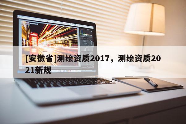 [安徽省]測繪資質(zhì)2017，測繪資質(zhì)2021新規(guī)