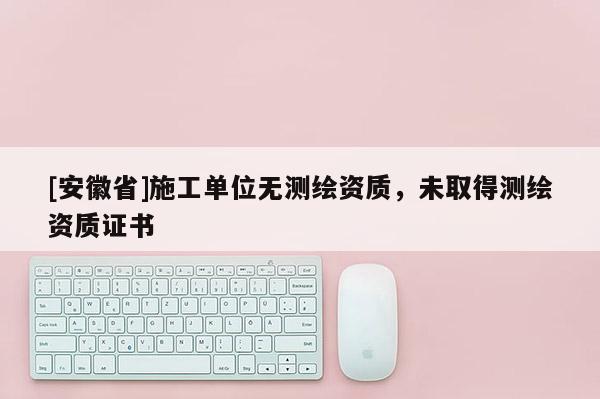 [安徽省]施工單位無(wú)測(cè)繪資質(zhì)，未取得測(cè)繪資質(zhì)證書