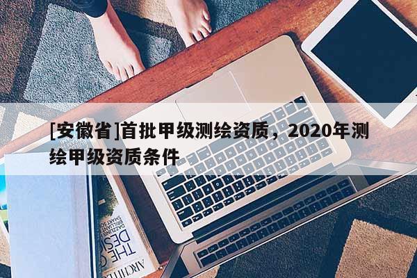 [安徽省]首批甲級測繪資質，2020年測繪甲級資質條件