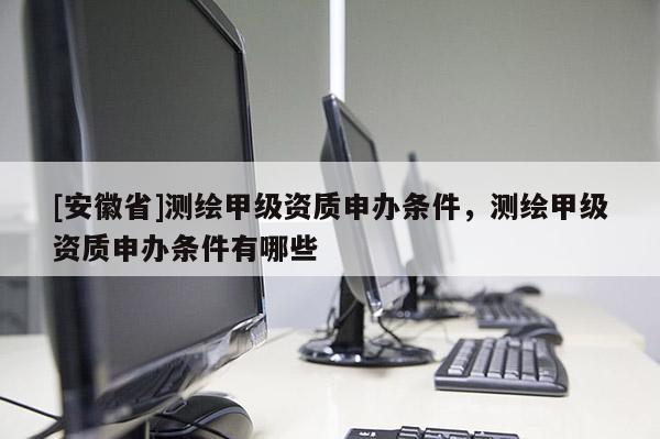[安徽省]測繪甲級資質申辦條件，測繪甲級資質申辦條件有哪些