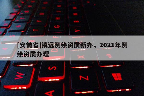 [安徽省]鎮遠測繪資質新辦，2021年測繪資質辦理