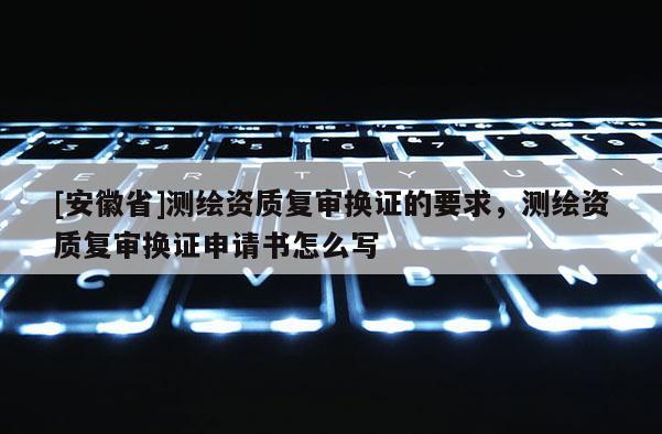 [安徽省]測繪資質(zhì)復(fù)審換證的要求，測繪資質(zhì)復(fù)審換證申請書怎么寫