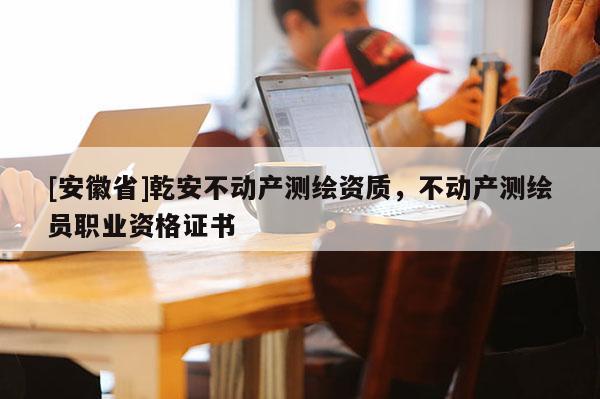 [安徽省]乾安不動(dòng)產(chǎn)測(cè)繪資質(zhì)，不動(dòng)產(chǎn)測(cè)繪員職業(yè)資格證書