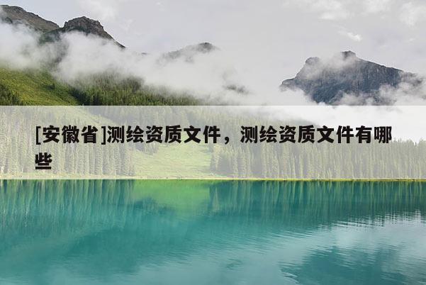 [安徽省]測(cè)繪資質(zhì)文件，測(cè)繪資質(zhì)文件有哪些