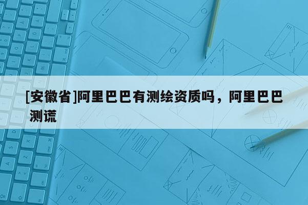 [安徽省]阿里巴巴有測繪資質嗎，阿里巴巴 測謊