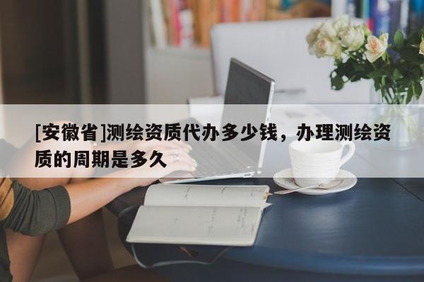 [安徽省]測繪資質代辦多少錢，辦理測繪資質的周期是多久