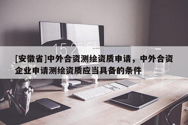 [安徽省]中外合資測繪資質申請，中外合資企業申請測繪資質應當具備的條件