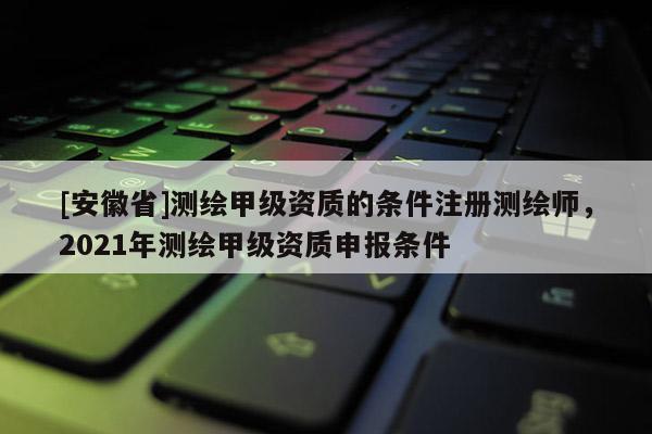 [安徽省]測繪甲級(jí)資質(zhì)的條件注冊(cè)測繪師，2021年測繪甲級(jí)資質(zhì)申報(bào)條件