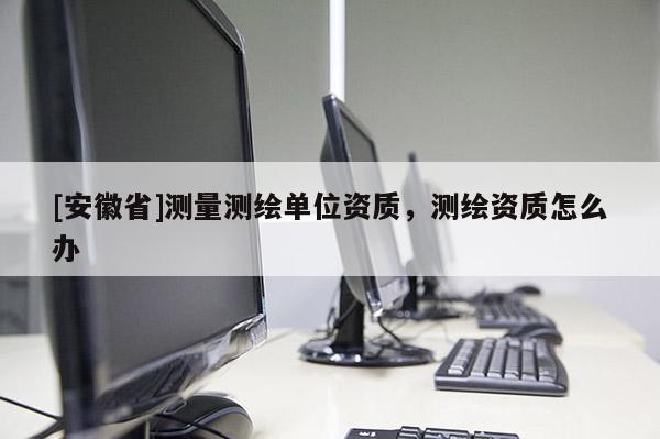 [安徽省]測量測繪單位資質，測繪資質怎么辦