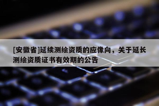 [安徽省]延續(xù)測繪資質的應像向，關于延長測繪資質證書有效期的公告