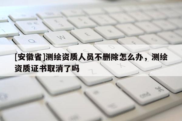 [安徽省]測繪資質人員不刪除怎么辦，測繪資質證書取消了嗎