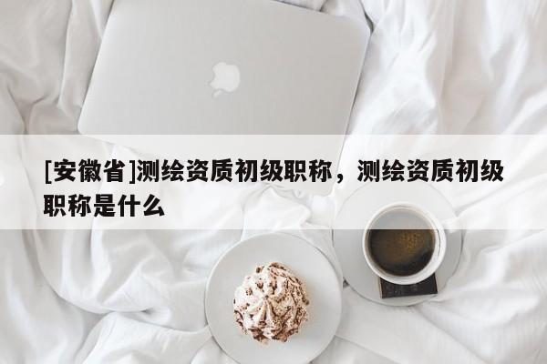 [安徽省]測繪資質(zhì)初級(jí)職稱，測繪資質(zhì)初級(jí)職稱是什么