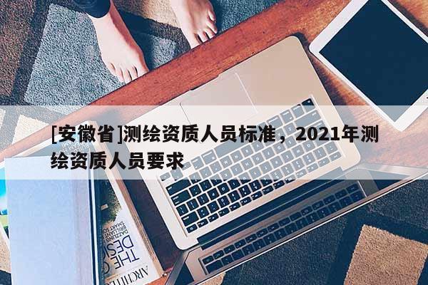[安徽省]測繪資質人員標準，2021年測繪資質人員要求