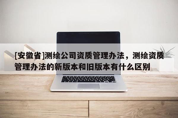 [安徽省]測(cè)繪公司資質(zhì)管理辦法，測(cè)繪資質(zhì)管理辦法的新版本和舊版本有什么區(qū)別