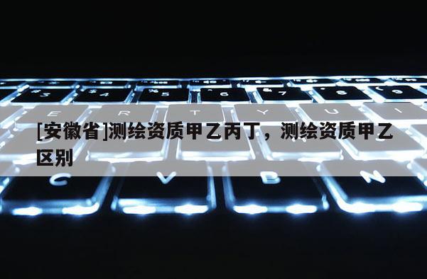 [安徽省]測(cè)繪資質(zhì)甲乙丙丁，測(cè)繪資質(zhì)甲乙區(qū)別