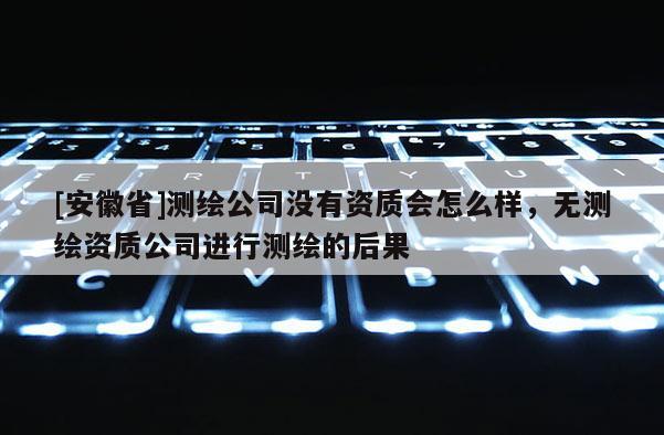 [安徽省]測繪公司沒有資質(zhì)會怎么樣，無測繪資質(zhì)公司進行測繪的后果