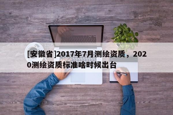 [安徽省]2017年7月測繪資質，2020測繪資質標準啥時候出臺